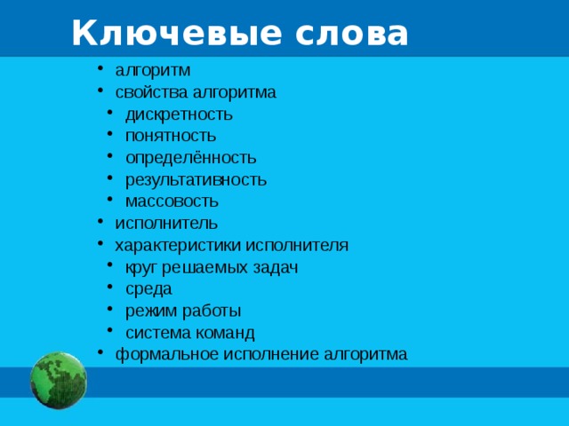 Ключевые слова  алгоритм  свойства алгоритма  дискретность  понятность  определённость  результативность  массовость  дискретность  понятность  определённость  результативность  массовость  исполнитель  характеристики исполнителя  круг решаемых задач  среда  режим работы  система команд  круг решаемых задач  среда  режим работы  система команд  формальное исполнение алгоритма  