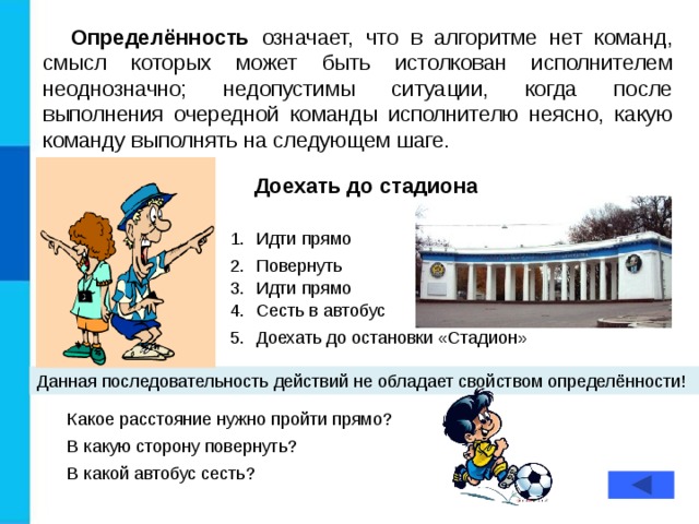 Определённость означает, что в алгоритме нет команд, смысл которых может быть истолкован исполнителем неоднозначно; недопустимы ситуации, когда после выполнения очередной команды исполнителю неясно, какую команду выполнять на следующем шаге. Доехать до стадиона Идти прямо Повернуть Идти прямо Сесть в автобус Доехать до остановки «Стадион» Данная последовательность действий не обладает свойством определённости! Какое расстояние нужно пройти прямо? В какую сторону повернуть? В какой автобус сесть?  