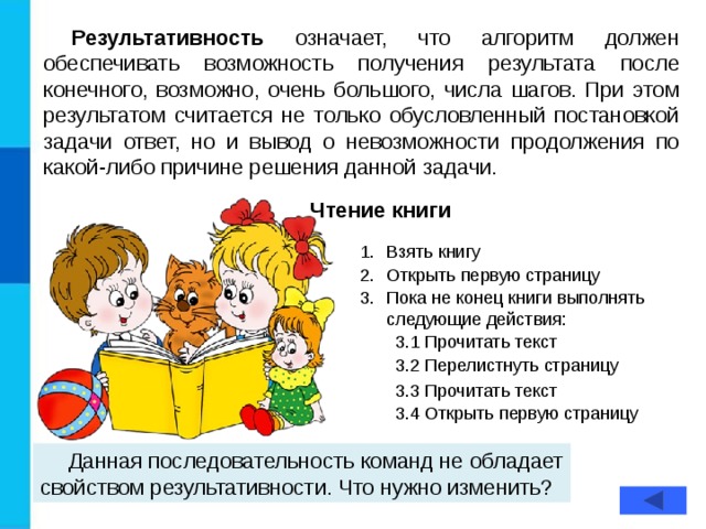 Результативность означает, что алгоритм должен обеспечивать возможность получения результата после конечного, возможно, очень большого, числа шагов. При этом результатом считается не только обусловленный постановкой задачи ответ, но и вывод о невозможности продолжения по какой-либо причине решения данной задачи. Чтение книги Взять книгу Открыть первую страницу Пока не конец книги выполнять следующие действия: 3.1 Прочитать текст 3.2 Перелистнуть страницу 3.3 Прочитать текст 3.4 Открыть первую страницу Данная последовательность команд не обладает свойством результативности. Что нужно изменить?  