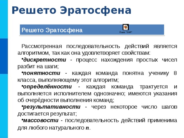 Решето Эратосфена Решето Эратосфена Рассмотренная последовательность действий является алгоритмом, так как она удовлетворяет свойствам: дискретности - процесс нахождения простых чисел разбит на шаги; понятности - каждая команда понятна ученику 8 класса, выполняющему этот алгоритм; определённости - каждая команда трактуется и выполняется исполнителем однозначно; имеются указания об очерёдности выполнения команд; результативности - через некоторое число шагов достигается результат; массовости - последовательность действий применима для любого натурального n .  