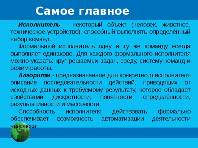 Самое главное Исполнитель - некоторый объект (человек, животное, техническое устройство), способный выполнять определённый набор команд. Формальный исполнитель одну и ту же команду всегда выполняет одинаково. Для каждого формального исполнителя можно указать: круг решаемых задач, среду, систему команд и режим работы. Алгоритм - предназначенное для конкретного исполнителя описание последовательности действий, приводящих от исходных данных к требуемому результату, которое обладает свойствами дискретности, понятности, определённости, результативности и массовости. Способность исполнителя действовать формально обеспечивает возможность автоматизации деятельности человека.  