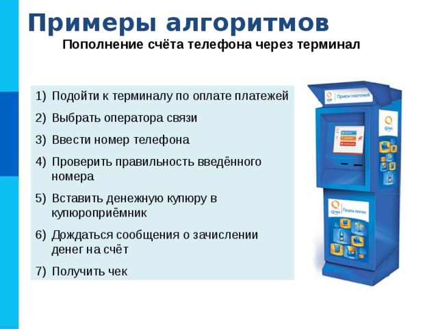 Примеры алгоритмов Пополнение счёта телефона через терминал Подойти к терминалу по оплате платежей Выбрать оператора связи Ввести номер телефона Проверить правильность введённого номера Вставить денежную купюру в купюроприёмник Дождаться сообщения о зачислении денег на счёт Получить чек  