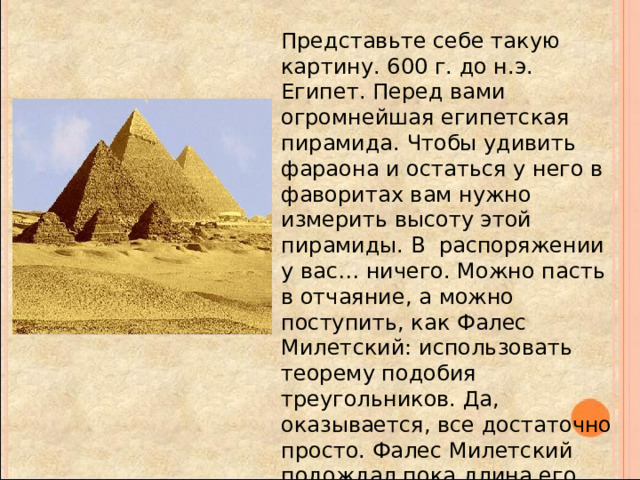 Представьте себе такую картину. 600 г. до н.э. Египет. Перед вами огромнейшая египетская пирамида. Чтобы удивить фараона и остаться у него в фаворитах вам нужно измерить высоту этой пирамиды. В  распоряжении у вас… ничего. Можно пасть в отчаяние, а можно поступить, как Фалес Милетский: использовать теорему подобия треугольников. Да, оказывается, все достаточно просто. Фалес Милетский подождал пока длина его тени и его рост совпадут, а затем с помощью теоремы о подобии треугольников нашел длину тени пирамиды, которая соответственно, была равна тени, отбрасываемой пирамидой.   