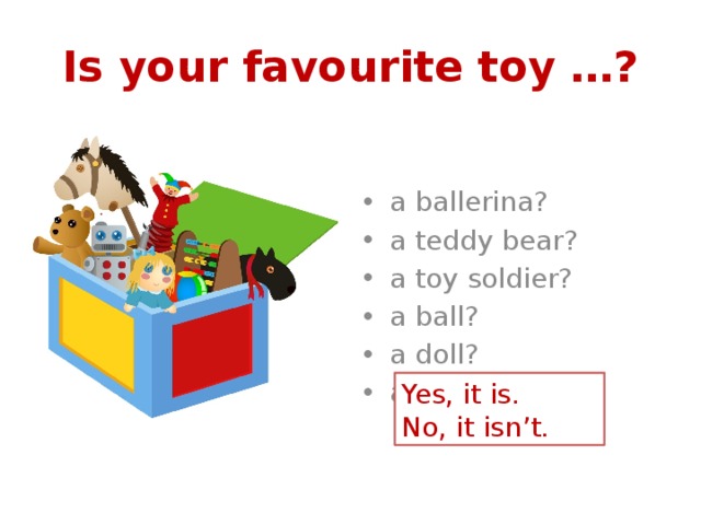 Is your favourite toy …? a ballerina? a teddy bear? a toy soldier? a ball? a doll? a toy car? Yes, it is. No, it isn’t. 