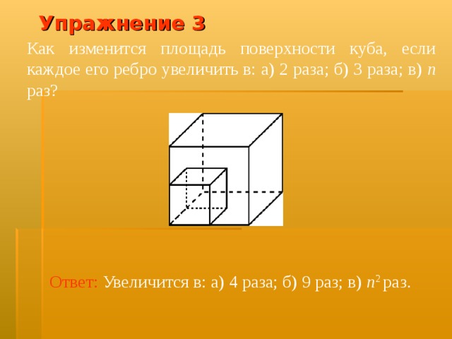 Упражнение 3 Как изменится площадь поверхности куба, если каждое его ребро увеличить в: а) 2 раза; б) 3 раза; в) n раз? В режиме слайдов ответ появляется после кликанья мышкой Ответ:  Увеличится в: а) 4 раза; б) 9 раз; в) n 2 раз.  