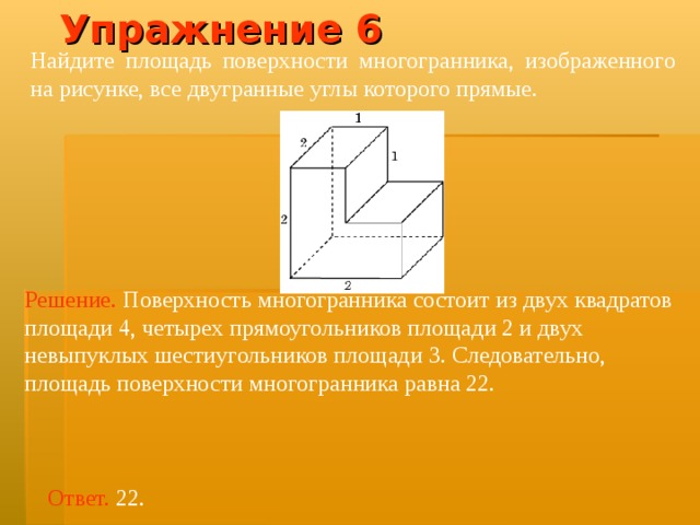 Упражнение 6 Найдите площадь поверхности многогранника, изображенного на рисунке, все двугранные углы которого прямые.  Решение.  Поверхность многогранника состоит из двух квадратов площад и 4, четырех прямоугольников площад и 2 и двух невыпуклых шестиугольников площад и 3. Следовательно, площадь поверхности многогранника равна 22. Ответ. 22. 