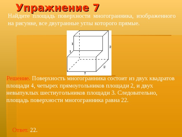 Упражнение 7 Найдите площадь поверхности многогранника, изображенного на рисунке, все двугранные углы которого прямые.  Решение.  Поверхность многогранника состоит из двух квадратов площад и 4, четырех прямоугольников площад и 2, и двух невыпуклых шестиугольников площад и 3. Следовательно, площадь поверхности многогранника равна 22. Ответ. 22. 