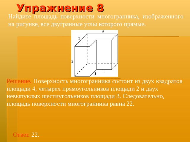 Упражнение 8 Найдите площадь поверхности многогранника, изображенного на рисунке, все двугранные углы которого прямые.  Решение.  Поверхность многогранника состоит из двух квадратов площад и 4, четырех прямоугольников площад и 2 и двух невыпуклых шестиугольников площад и 3. Следовательно, площадь поверхности многогранника равна 22. Ответ. 22. 