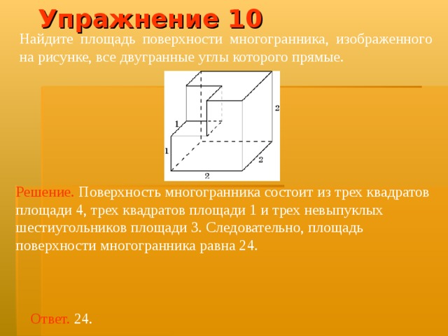 Упражнение 10 Найдите площадь поверхности многогранника, изображенного на рисунке, все двугранные углы которого прямые.  Решение.  Поверхность многогранника состоит из трех квадратов площад и 4, трех квадратов площад и  1 и трех невыпуклых шестиугольников площад и 3. Следовательно, площадь поверхности многогранника равна 2 4 . Ответ. 24. 