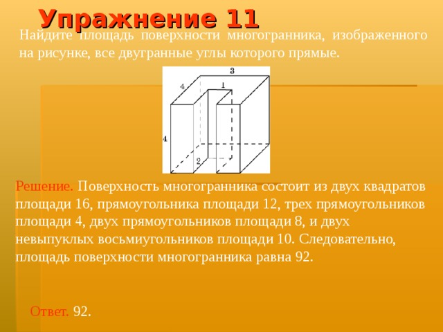 Упражнение 11 Найдите площадь поверхности многогранника, изображенного на рисунке, все двугранные углы которого прямые.  Решение.  Поверхность многогранника состоит из двух квадратов площад и  16 , прямоугольника площади 12, трех прямоугольников площади 4 , двух прямоугольников площади 8, и двух невыпуклых восьми угольников площад и  10 . Следовательно, площадь поверхности многогранника равна 92 . Ответ. 92. 