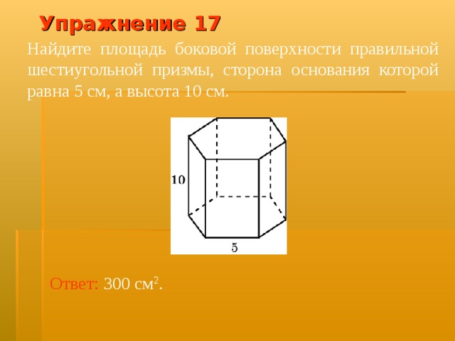 Упражнение 1 7 Найдите площадь боковой поверхности правильной шестиугольной призмы, сторона основания которой равна 5 см, а высота 10 см. В режиме слайдов ответ появляется после кликанья мышкой Ответ:  300 см 2 .  