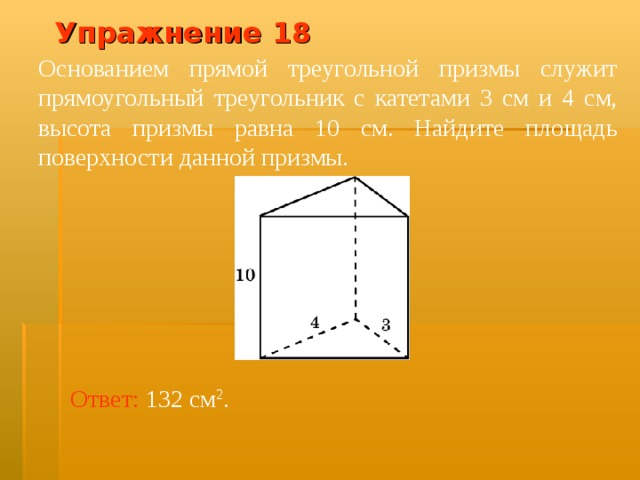 Упражнение 1 8 Основанием прямой треугольной призмы служит прямоугольный треугольник с катетами 3 см и 4 см, высота призмы равна 10 см. Найдите площадь поверхности данной призмы. В режиме слайдов ответ появляется после кликанья мышкой Ответ:  132 см 2 .  