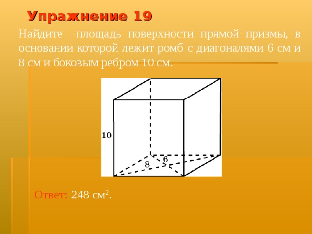 Упражнение 1 9 Найдите площадь поверхности прямой призмы, в основании которой лежит ромб с диагоналями 6 см и 8 см и боковым ребром 10 см. В режиме слайдов ответ появляется после кликанья мышкой Ответ:  248 см 2 .  