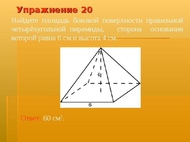Упражнение 20 Найдите площадь боковой поверхности правильной четырёхугольной пирамиды, сторона основания которой равна 6 см и высота 4 см. В режиме слайдов ответ появляется после кликанья мышкой Ответ:  60 см 2 .  