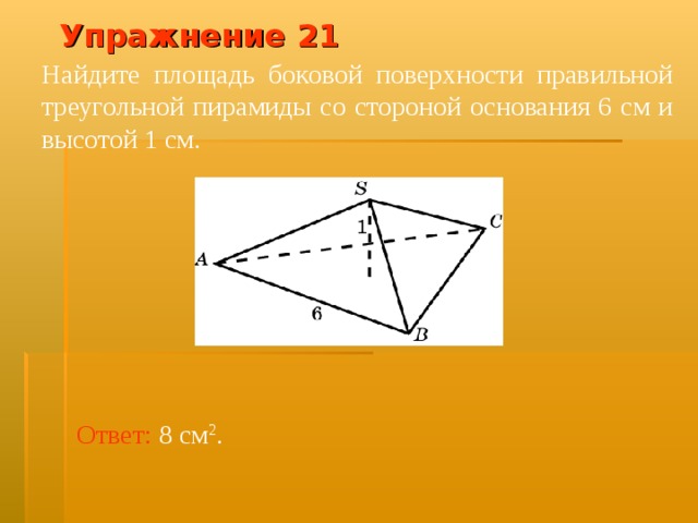 Упражнение 2 1 Найдите площадь боковой поверхности правильной треугольной пирамиды со стороной основания 6 см и высотой 1 см. В режиме слайдов ответ появляется после кликанья мышкой Ответ:  8 см 2 .  