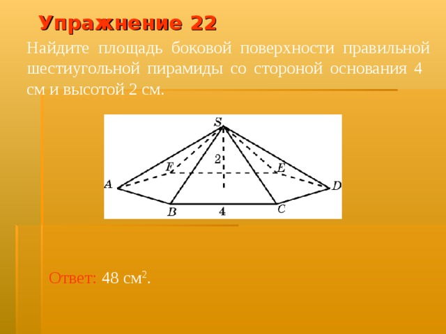 Упражнение 2 2 Найдите площадь боковой поверхности правильной шестиугольной пирамиды со стороной основания 4 см и высотой 2 см. В режиме слайдов ответ появляется после кликанья мышкой Ответ:  48 см 2 .  
