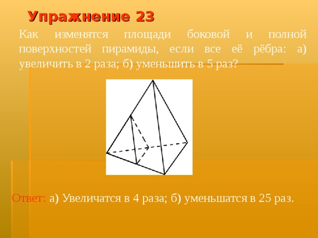Упражнение 2 3 Как изменятся площади боковой и полной поверхностей пирамиды, если все её рёбра: а) увеличить в 2 раза; б) уменьшить в 5 раз? В режиме слайдов ответ появляется после кликанья мышкой Ответ:  а) Увеличатся в 4 раза; б) уменьшатся в 25 раз.  