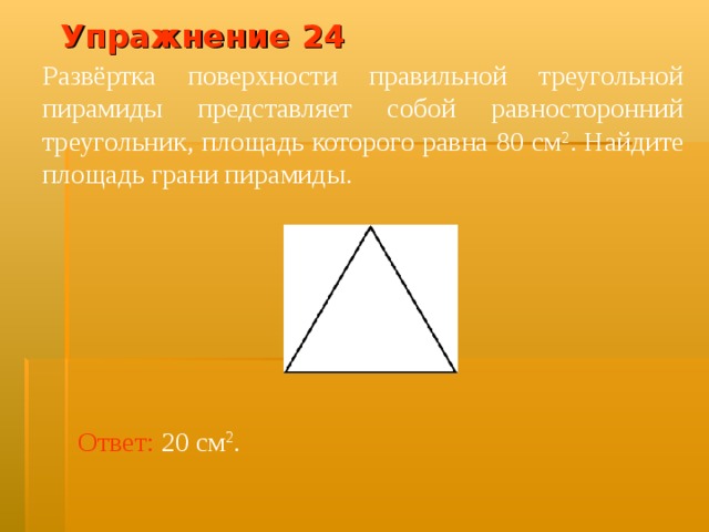 Упражнение 2 4 Развёртка поверхности правильной треугольной пирамиды представляет собой равносторонний треугольник, площадь которого равна 80 см 2 . Найдите площадь грани пирамиды. В режиме слайдов ответ появляется после кликанья мышкой Ответ:  20 см 2 .  