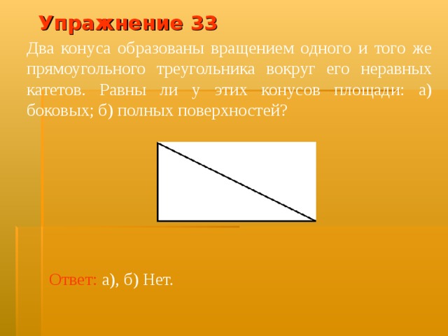 Упражнение 3 3 Два конуса образованы вращением одного и того же прямоугольного треугольника вокруг его неравных катетов. Равны ли у этих конусов площади: а) боковых; б) полных поверхностей? В режиме слайдов ответ появляется после кликанья мышкой Ответ:  а), б) Нет.  