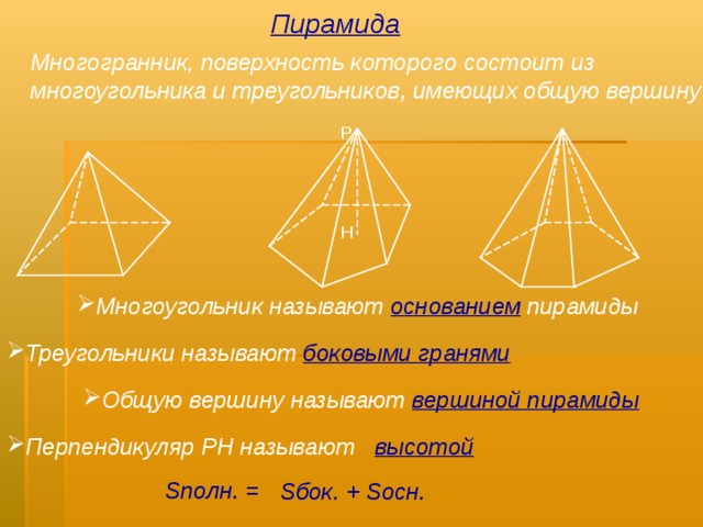 Пирамида Многогранник, поверхность которого состоит из многоугольника и треугольников, имеющих общую вершину Р Н Многоугольник называют  основанием  пирамиды Треугольники называют  боковыми гранями Попробуйте сформулировать определение пирамиды и ее элементов. Как найти ее площадь? Что такое правильная пирамида? С чем совпадает основание ее высоты? Как найти площадь боковой поверхности пирамиды? Попробуйте сформулировать определение пирамиды и ее элементов. Как найти ее площадь? Что такое правильная пирамида? С чем совпадает основание ее высоты? Как найти площадь боковой поверхности пирамиды? Общую вершину называют  вершиной пирамиды Перпендикуляр РН называют высотой S полн. = S бок. + S осн. 7 
