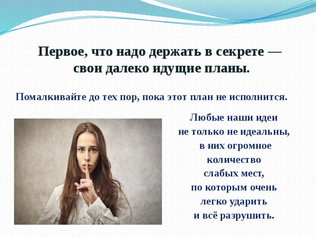 Первое, что надо держать в секрете —  свои далеко идущие планы.  Помалкивайте до тех пор, пока этот план не исполнится. Любые наши идеи не только не идеальны, в них огромное количество слабых мест, по которым очень легко ударить и всё разрушить. 