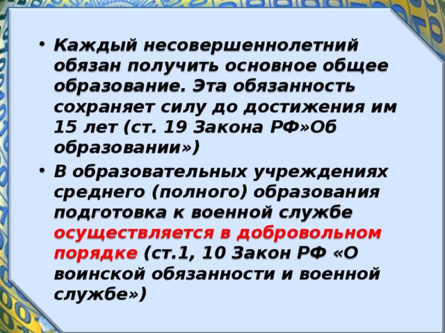 Каждый несовершеннолетний обязан получить основное общее образование. Эта обязанность сохраняет силу до достижения им 15 лет (ст. 19 Закона РФ»Об образовании») В образовательных учреждениях среднего (полного) образования подготовка к военной службе осуществляется в добровольном порядке (ст.1, 10 Закон РФ «О воинской обязанности и военной службе») 