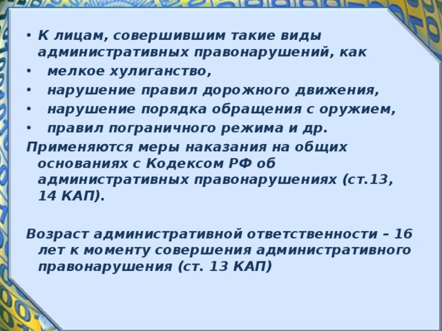 К лицам, совершившим такие виды административных правонарушений, как  мелкое хулиганство,  нарушение правил дорожного движения,  нарушение порядка обращения с оружием,  правил пограничного режима и др. Применяются меры наказания на общих основаниях с Кодексом РФ об административных правонарушениях (ст.13, 14 КАП). Возраст административной ответственности – 16 лет к моменту совершения административного правонарушения (ст. 13 КАП) 