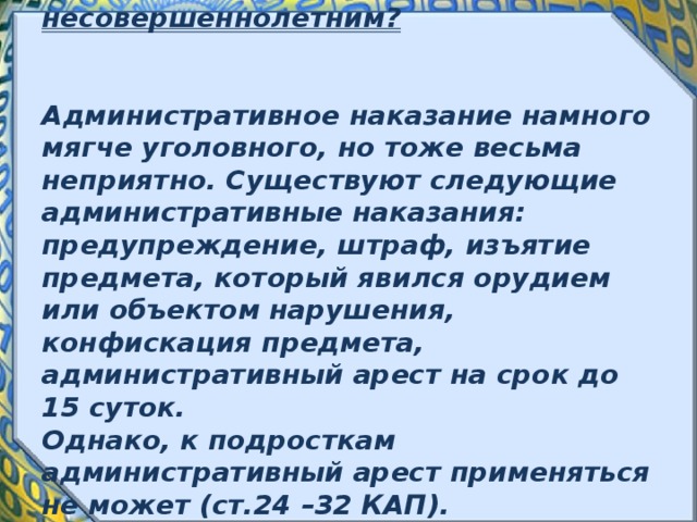             Какие административные наказания могут применяться к несовершеннолетним?    Административное наказание намного мягче уголовного, но тоже весьма неприятно. Существуют следующие административные наказания: предупреждение, штраф, изъятие предмета, который явился орудием или объектом нарушения, конфискация предмета, административный арест на срок до 15 суток.  Однако, к подросткам административный арест применяться не может (ст.24 –32 КАП).   