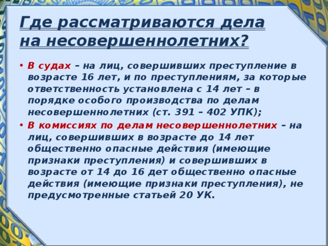 Где рассматриваются дела на несовершеннолетних? В судах – на лиц, совершивших преступление в возрасте 16 лет, и по преступлениям, за которые ответственность установлена с 14 лет – в порядке особого производства по делам несовершеннолетних (ст. 391 – 402 УПК); В комиссиях по делам несовершеннолетних – на лиц, совершивших в возрасте до 14 лет общественно опасные действия (имеющие признаки преступления) и совершивших в возрасте от 14 до 16 дет общественно опасные действия (имеющие признаки преступления), не предусмотренные статьей 20 УК. 