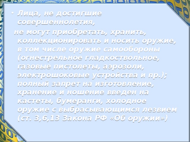 Лица, не достигшие совершеннолетия,  не могут приобретать, хранить, коллекционировать и носить оружие, в том числе оружие самообороны (огнестрельное гладкоствольное, газовые пистолеты, аэрозоли, электрошоковые устройства и пр.); полный запрет на изготовление, хранение и ношение введен на кастеты, бумеранги, холодное оружие с выбрасывающимся лезвием (ст. 3,6,13 Закона РФ «Об оружии») 