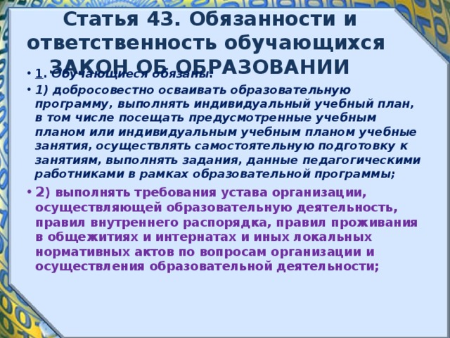 Статья 43. Обязанности и ответственность обучающихся ЗАКОН ОБ ОБРАЗОВАНИИ 1 . Обучающиеся обязаны: 1) добросовестно осваивать образовательную программу, выполнять индивидуальный учебный план, в том числе посещать предусмотренные учебным планом или индивидуальным учебным планом учебные занятия, осуществлять самостоятельную подготовку к занятиям, выполнять задания, данные педагогическими работниками в рамках образовательной программы; 2 ) выполнять требования устава организации, осуществляющей образовательную деятельность, правил внутреннего распорядка, правил проживания в общежитиях и интернатах и иных локальных нормативных актов по вопросам организации и осуществления образовательной деятельности; 