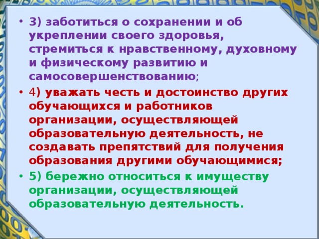 3) заботиться о сохранении и об укреплении своего здоровья, стремиться к нравственному, духовному и физическому развитию и самосовершенствованию ; 4 ) уважать честь и достоинство других обучающихся и работников организации, осуществляющей образовательную деятельность, не создавать препятствий для получения образования другими обучающимися; 5) бережно относиться к имуществу организации, осуществляющей образовательную деятельность. 