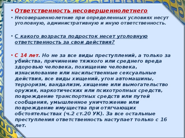 Ответственность несовершеннолетнего Несовершеннолетние при определенных условиях несут уголовную, административную и иную ответственность.  С какого возраста подросток несет уголовную ответственность за свои действия? С 14 лет . Но не за все виды преступлений, а только за убийства, причинение тяжкого или среднего вреда здоровью человека, похищение человека, изнасилование или насильственные сексуальные действия, все виды хищений, угон автомашины, терроризм, вандализм, хищение или вымогательство оружия, наркотических или психотропных средств, повреждение транспортных средств или путей сообщения, умышленное уничтожение или повреждение имущества при отягчающих обстоятельствах (ч.2 ст.20 УК). За все остальные преступления ответственность наступает только с 16 лет. 