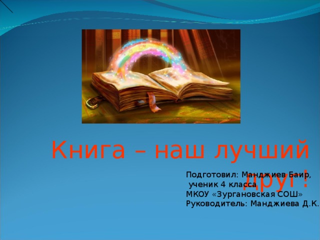 Книга – наш лучший друг! Подготовил: Манджиев Баир,  ученик 4 класса МКОУ «Зургановская СОШ» Руководитель: Манджиева Д.К. 