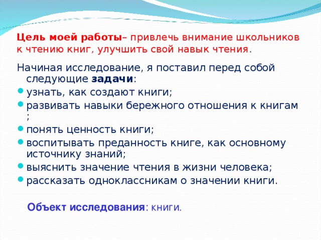 Цель моей работы – привлечь внимание школьников к чтению книг, улучшить свой навык чтения .   Начиная исследование, я поставил перед собой следующие  задачи : узнать, как создают книги; развивать навыки бережного отношения к книгам ; понять ценность книги; воспитывать преданность книге, как основному источнику знаний; выяснить значение чтения в жизни человека; рассказать одноклассникам о значении книги. Объект исследования : книги . 