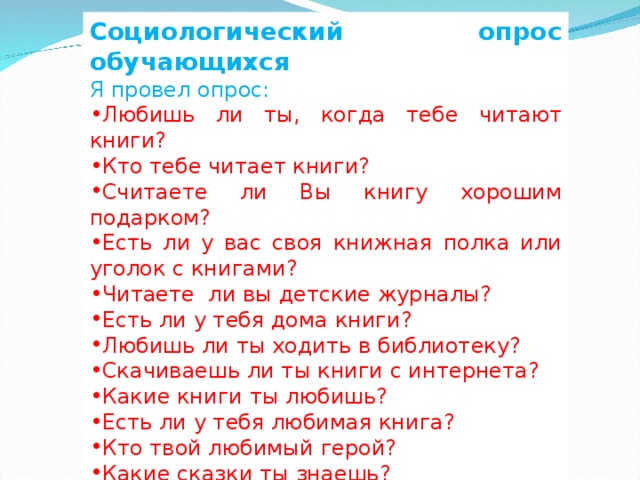 Социологический опрос обучающихся Я провел опрос: Любишь ли ты, когда тебе читают книги? Кто тебе читает книги? Считаете ли Вы книгу хорошим подарком? Есть ли у вас своя книжная полка или уголок с книгами? Читаете  ли вы детские журналы? Есть ли у тебя дома книги? Любишь ли ты ходить в библиотеку? Скачиваешь ли ты книги с интернета? Какие книги ты любишь? Есть ли у тебя любимая книга? Кто твой любимый герой? Какие сказки ты знаешь? Знаешь ли ты писателей? Назови их. 