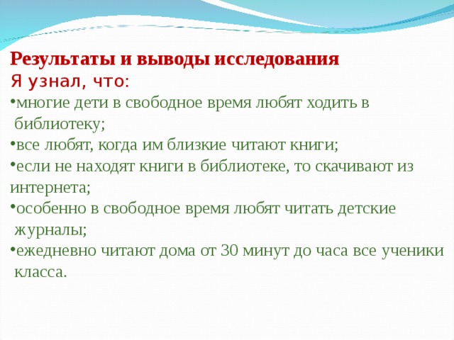 Результаты и выводы исследования Я узнал, что: многие дети в свободное время любят ходить в  библиотеку; все любят, когда им близкие читают книги; если не находят книги в библиотеке, то скачивают из интернета; особенно в свободное время любят читать детские  журналы; ежедневно читают дома от 30 минут до часа все ученики  класса. 