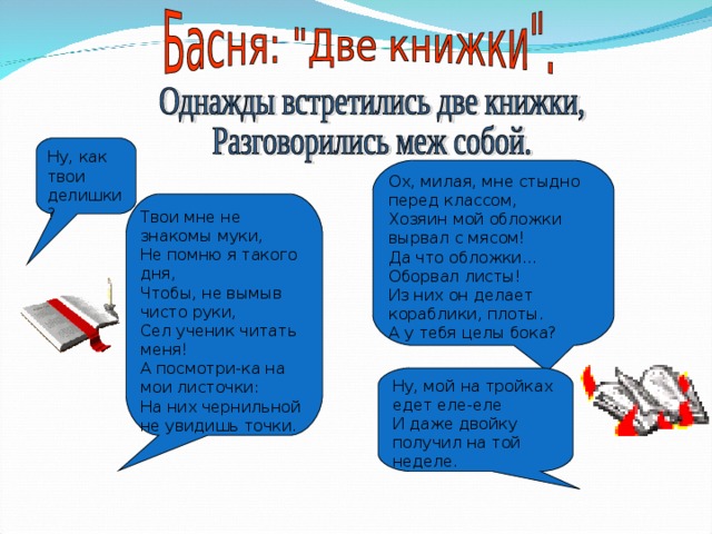 Ну,  как  твои делишки? Ох, милая, мне стыдно перед классом, Хозяин мой обложки вырвал с мясом! Да что обложки…Оборвал листы! Из них он делает кораблики, плоты. А у тебя целы бока? Твои мне не знакомы муки, Не помню я такого дня, Чтобы, не вымыв чисто руки, Сел ученик читать меня! А посмотри-ка на мои листочки: На них чернильной не увидишь точки. Ну, мой на тройках едет еле-еле И даже двойку получил на той неделе. 