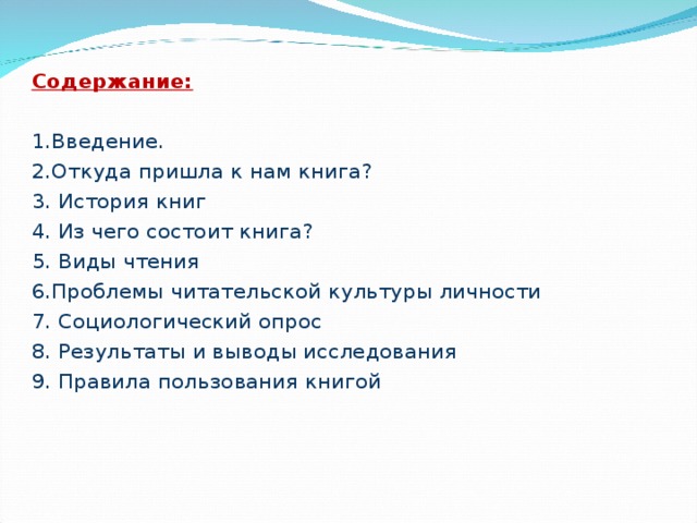 Содержание: 1.Введение. 2.О ткуда пришла к нам книга? 3. История книг 4. Из чего состоит книга? 5. Виды чтения 6.Проблемы читательской культуры личности 7. Социологический опрос 8. Результаты и выводы исследования 9. Правила пользования книгой 