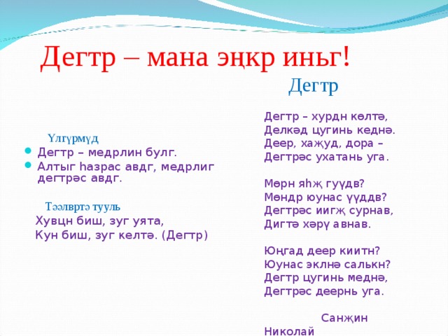 Дегтр – мана э ңк р иньг!  Дегтр Дегтр – хурдн көлтә, Делкәд цугинь кеднә. Деер, хаҗуд, дора – Дегтрәс ухатань уга. Мөрн яһҗ гуүдв? Мөндр юунас үүддв? Дегтрәс иигҗ сурнав, Дигтә хәрү авнав. Юңгад деер киитн? Юунас эклнә  салькн? Дегтр цугинь меднә, Дегтрәс деернь уга.  Сан җ ин Николай  Үлгүрмүд Дегтр – медрлин булг. Алтыг һазрас авдг, медрлиг дегтрәс авдг.  Тәәлвртә тууль  Хувцн биш, зуг уята,  Кун биш, зуг келт ә. ( Дегтр ) 