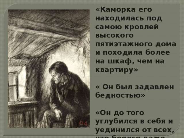 «Каморка его находилась под самою кровлей высокого пятиэтажного дома и походила более на шкаф, чем на квартиру»  « Он был задавлен бедностью»  «Он до того углубился в себя и уединился от всех, что боялся даже всякой встречи…» 