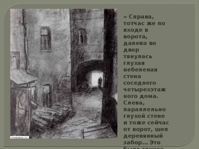 « Справа, тотчас же по входе в ворота, далеко во двор тянулась глухая небеленая стена соседнего четырехэтажного дома. Слева, параллельно глухой стене и тоже сейчас от ворот, шел деревянный забор… Это было глухое отгороженное место.» 