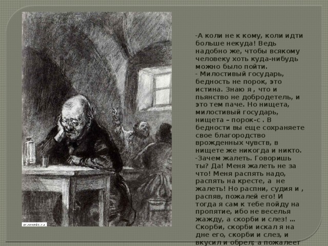 А коли не к кому, коли идти больше некуда! Ведь надобно же, чтобы всякому человеку хоть куда-нибудь можно было пойти.  Милостивый государь, бедность не порок, это истина. Знаю я , что и пьянство не добродетель, и это тем паче. Но нищета, милостивый государь, нищета – порок-с . В бедности вы еще сохраняете свое благородство врожденных чувств, в нищете же никогда и никто. Зачем жалеть. Говоришь ты? Да! Меня жалеть не за что! Меня распять надо, распять на кресте, а не жалеть! Но распни, судия и , распяв, пожалей его! И тогда я сам к тебе пойду на пропятие, ибо не веселья жажду, а скорби и слез! …Скорби, скорби искал я на дне его, скорби и слез, и вкусил и обрел; а пожалеет нас тот, кто всех пожалел и всех и вся понимал, он единый, он и судия. 