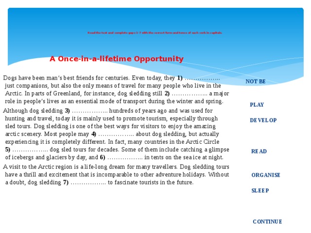    Read the text and complete gaps 1-7 with the correct form and tense of each verb in capitals.       A Once-in-a-lifetime Opportunity Dogs have been man’s best friends for centuries. Even today, they 1)  …………….. just companions, but also the only means of travel for many people who live in the Arctic. In parts of Greenland, for instance, dog sledding still 2)  …………….. a major role in people’s lives as an essential mode of transport during the winter and spring. Although dog sledding 3)  …………….. hundreds of years ago and was used for hunting and travel, today it is mainly used to promote tourism, especially through sled tours. Dog sledding is one of the best ways for visitors to enjoy the amazing arctic scenery. Most people may 4)  …………….. about dog sledding, but actually experiencing it is completely different. In fact, many countries in the Arctic Circle 5)  …………….. dog sled tours for decades. Some of them include catching a glimpse of icebergs and glaciers by day, and 6)  …………….. in tents on the sea ice at night. A visit to the Arctic region is a life-long dream for many travellers. Dog sledding tours have a thrill and excitement that is incomparable to other adventure holidays. Without a doubt, dog sledding 7)  …………….. to fascinate tourists in the future.        NOT BE    PLAY    DEVELOP      READ    ORGANISE   SLEEP       CONTINUE  