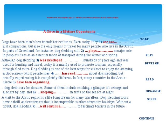     Read the text and complete gaps 1-7 with the correct form and tense of each verb in capitals.        A Once-in-a-lifetime Opportunity Dogs have been man’s best friends for centuries. Even today, they 1)  are not… ………….. just companions, but also the only means of travel for many people who live in the Arctic. In parts of Greenland, for instance, dog sledding still 2)  …plays ………….. a major role in people’s lives as an essential mode of transport during the winter and spring. Although dog sledding 3)  was developed …………….. hundreds of years ago and was used for hunting and travel, today it is mainly used to promote tourism, especially through sled tours. Dog sledding is one of the best ways for visitors to enjoy the amazing arctic scenery. Most people may 4)  …… has read……….. about dog sledding, but actually experiencing it is completely different. In fact, many countries in the Arctic Circle 5)  have been organising have .. dog sled tours for decades. Some of them include catching a glimpse of icebergs and glaciers by day, and 6)  … sleeping… ……….. in tents on the sea ice at night. A visit to the Arctic region is a life-long dream for many travellers. Dog sledding tours have a thrill and excitement that is incomparable to other adventure holidays. Without a doubt, dog sledding 7)  … will continue… ……….. to fascinate tourists in the future.        TO BE     PLAY    DEVELOP      READ    ORGANISE   SLEEP       CONTINUE 