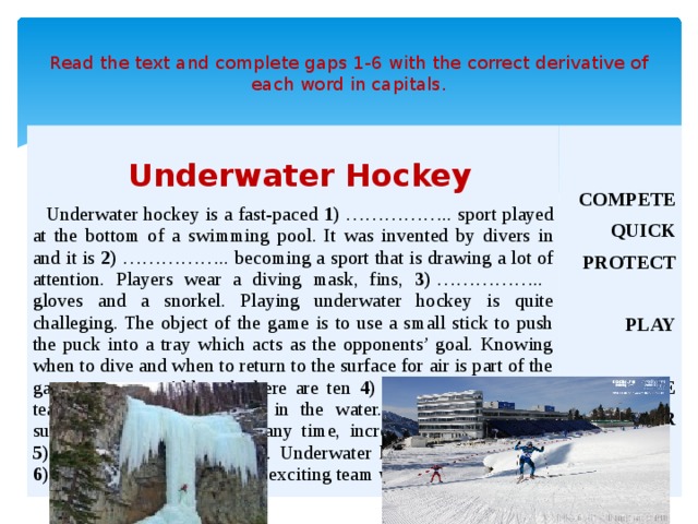  Read the text and complete gaps 1-6 with the correct derivative of each word in capitals.    Underwater Hockey  Underwater hockey is a fast-paced 1)  ……………..  sport played at the bottom of a swimming pool. It was invented by divers in and it is 2)  …………….. becoming a sport that is drawing a lot of attention. Players wear a diving mask, fins, 3)  …………….. gloves and a snorkel. Playing underwater hockey is quite challeging. The object of the game is to use a small stick to push the puck into a tray which acts as the opponents’ goal. Knowing when to dive and when to return to the surface for air is part of the game’s strategy. Although there are ten 4)  …………….. in each team, only six are allowed in the water. As a result, player substitutions can happen at any time, increasing the speed and 5)  …………….. of the game. Underwater hockey is growing in 6)  …………….. and is a very exciting team water sport. COMPETE QUICK PROTECT  PLAY  EXCITE POPULAR  