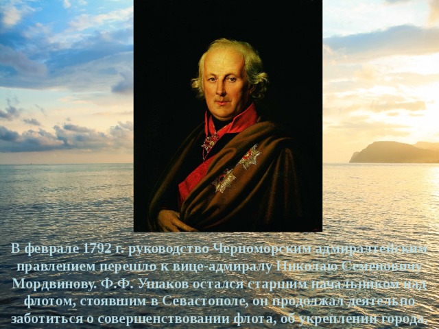В феврале 1792 г. руководство Черноморским адмиралтейским правлением перешло к вице-адмиралу Николаю Семеновичу Мордвинову. Ф.Ф. Ушаков остался старшим начальником над флотом, стоявшим в Севастополе, он продолжал деятельно заботиться о совершенствовании флота, об укреплении города. 