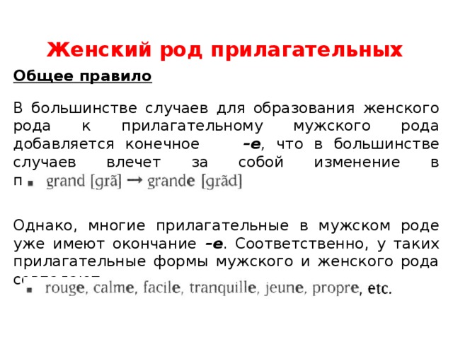 Женский род прилагательных Общее правило В большинстве случаев для образования женского рода к прилагательному мужского рода добавляется конечное –е , что в большинстве случаев влечет за собой изменение в произношении: Однако, многие прилагательные в мужском роде уже имеют окончание –е . Соответственно, у таких прилагательные формы мужского и женского рода совпадают: 