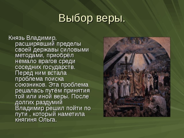 Выбор веры. Князь Владимир, расширявший пределы своей державы силовыми методами, приобрёл немало врагов среди соседних государств. Перед ним встала проблема поиска союзников. Эта проблема решалась путём принятия той или иной веры. После долгих раздумий Владимир решил пойти по пути , который наметила княгиня Ольга. 