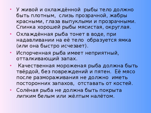 У живой и охлаждённой рыбы тело должно быть плотным, слизь прозрачной, жабры красными, глаза выпуклыми и прозрачными. Спинка хорошей рыбы мясистая, округлая. Охлаждённая рыба тонет в воде, при надавливании на её тело образуется ямка (или она быстро исчезает). Испорченная рыба имеет неприятный, отталкивающий запах.  Качественная мороженая рыба должна быть твёрдой, без повреждений и пятен. Её мясо после размораживания не должно иметь посторонних запахов, отставать от костей. Солёная рыба не должна быть покрыта липким белым или жёлтым налётом.   